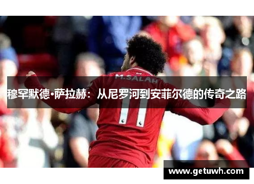 穆罕默德·萨拉赫：从尼罗河到安菲尔德的传奇之路