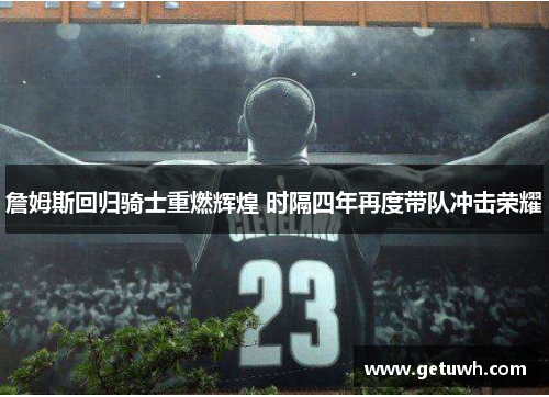 詹姆斯回归骑士重燃辉煌 时隔四年再度带队冲击荣耀