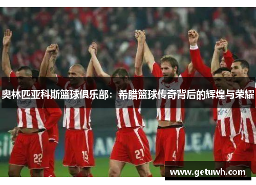 奥林匹亚科斯篮球俱乐部：希腊篮球传奇背后的辉煌与荣耀