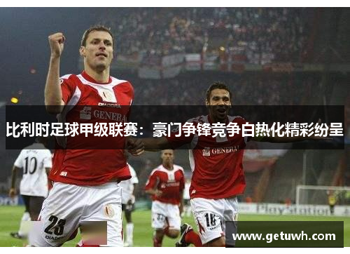 比利时足球甲级联赛:豪门争锋竞争白热化精彩纷呈 比利时足球甲级联赛:豪门争锋竞争白热化精彩纷呈
