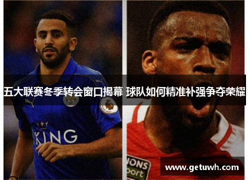 五大联赛冬季转会窗口揭幕 球队如何精准补强争夺荣耀 五大联赛冬季转会窗口揭幕 球队如何精准补强争夺荣耀