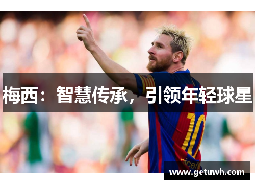 梅西:智慧传承,引领年轻球星 梅西:智慧传承,引领年轻球星
