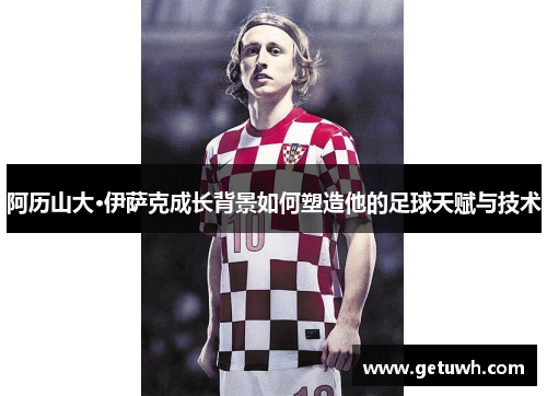 阿历山大·伊萨克成长背景如何塑造他的足球天赋与技术 阿历山大·伊萨克成长背景如何塑造他的足球天赋与技术