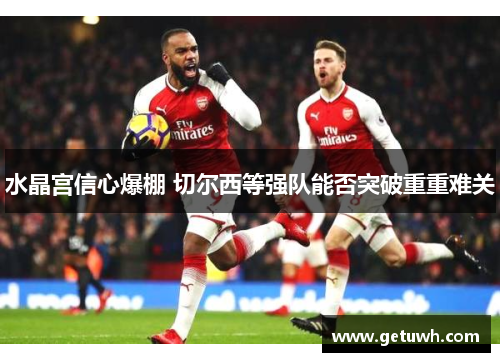 水晶宫信心爆棚 切尔西等强队能否突破重重难关 水晶宫信心爆棚 切尔西等强队能否突破重重难关