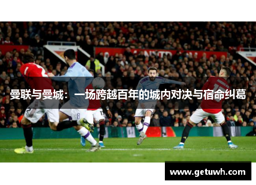 曼联与曼城：一场跨越百年的城内对决与宿命纠葛
